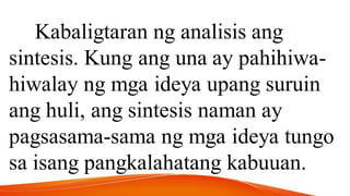 Kabaligtaran ng analisis ang
sintesis. Kung ang una ay pahihiwa-
hiwalay ng mga ideya upang suruin
ang huli, ang sintesis naman ay
pagsasama-sama ng mga ideya tungo
sa isang pangkalahatang kabuuan.
 