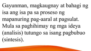 Gayunman, magkaugnay at bahagi ng
isa ang isa pa sa proseso ng
mapanuring pag-aaral at pagsulat.
Mula sa paghihimay ng mga ideya
(analisis) tutungo sa isang pagbubuo
(sintesis).
 
