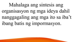 Mahalaga ang sintesis ang
organisasyon ng mga ideya dahil
nanggagaling ang mga ito sa iba’t
ibang batis ng impormasyon.
 