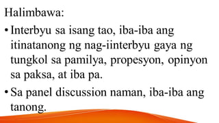 Halimbawa:
•Interbyu sa isang tao, iba-iba ang
itinatanong ng nag-iinterbyu gaya ng
tungkol sa pamilya, propesyon, opinyon
sa paksa, at iba pa.
•Sa panel discussion naman, iba-iba ang
tanong.
 