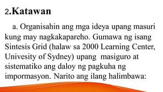 2.Katawan
a. Organisahin ang mga ideya upang masuri
kung may nagkakapareho. Gumawa ng isang
Sintesis Grid (halaw sa 2000 Learning Center,
Univesity of Sydney) upang masiguro at
sistematiko ang daloy ng pagkuha ng
impormasyon. Narito ang ilang halimbawa:
 