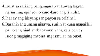 4.Isulat sa sariling pangungusap at huwag lagyan
ng sariling opinyon o kuro-kuro ang isinulat.
5.Ihanay ang ideyang sang-ayon sa orihinal.
6.Basahin ang unang ginawa, suriin at kung mapaiikli
pa ito ang hindi mababawasan ang kaisipan ay
lalong magiging mabisa ang isinulat na buod.
 
