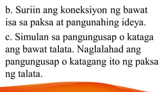b. Suriin ang koneksiyon ng bawat
isa sa paksa at pangunahing ideya.
c. Simulan sa pangungusap o kataga
ang bawat talata. Naglalahad ang
pangungusap o katagang ito ng paksa
ng talata.
 