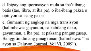 d. Ibigay ang ipormasyon mula sa iba’t ibang
batis (tao, libro, at iba pa). o iba-ibang paksa o
opinyon sa isang paksa.
e. Gumamit ng angkop na mga transisyon
(halimbawa: gayundin, sa kabilang dako,
gayunman, a iba pa). at paksang pangungusap.
Banggitin din ang pinagkunan (halimbawa: “na
ayon sa Daluyan Journal, Vol Vi, 2009”).
 