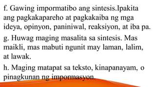 f. Gawing impormatibo ang sintesis.Ipakita
ang pagkakapareho at pagkakaiba ng mga
ideya, opinyon, paniniwal, reaksiyon, at iba pa.
g. Huwag maging masalita sa sintesis. Mas
maikli, mas mabuti ngunit may laman, lalim,
at lawak.
h. Maging matapat sa teksto, kinapanayam, o
pinagkunan ng impormasyon.
 