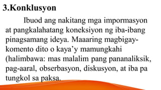 3.Konklusyon
Ibuod ang nakitang mga impormasyon
at pangkalahatang koneksiyon ng iba-ibang
pinagsamang ideya. Maaaring magbigay-
komento dito o kaya’y mamungkahi
(halimbawa: mas malalim pang pananaliksik,
pag-aaral, obserbasyon, diskusyon, at iba pa
tungkol sa paksa.
 