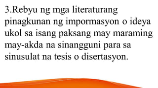 3.Rebyu ng mga literaturang
pinagkunan ng impormasyon o ideya
ukol sa isang paksang may maraming
may-akda na sinangguni para sa
sinusulat na tesis o disertasyon.
 