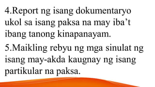 4.Report ng isang dokumentaryo
ukol sa isang paksa na may iba’t
ibang tanong kinapanayam.
5.Maikling rebyu ng mga sinulat ng
isang may-akda kaugnay ng isang
partikular na paksa.
 