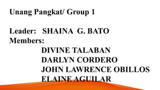 Unang Pangkat/ Group 1
Leader: SHAINA G. BATO
Members:
DIVINE TALABAN
DARLYN CORDERO
JOHN LAWRENCE OBILLOS
ELAINE AGUILAR
 
