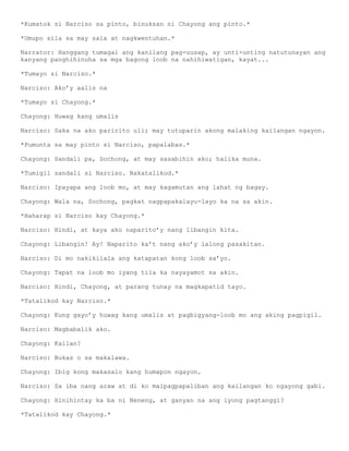 *Kumatok si Narciso sa pinto, binuksan ni Chayong ang pinto.*

*Umupo sila sa may sala at nagkwentuhan.*

Narrator: Hanggang tumagal ang kanilang pag-uusap, ay unti-unting natutunayan ang
kanyang panghihinuha sa mga bagong loob na nahihiwatigan, kayat...

*Tumayo si Narciso.*

Narciso: Ako’y aalis na

*Tumayo si Chayong.*

Chayong: Huwag kang umalis

Narciso: Saka na ako paririto uli; may tutuparin akong malaking kailangan ngayon.

*Pumunta sa may pinto si Narciso, papalabas.*

Chayong: Sandali pa, Sochong, at may sasabihin ako; halika muna.

*Tumigil sandali si Narciso. Nakatalikod.*

Narciso: Ipayapa ang loob mo, at may kagamutan ang lahat ng bagay.

Chayong: Wala na, Sochong, pagkat nagpapakalayu-layo ka na sa akin.

*Haharap si Narciso kay Chayong.*

Narciso: Hindi, at kaya ako naparito’y nang libangin kita.

Chayong: Libangin! Ay! Naparito ka’t nang ako’y lalong pasakitan.

Narciso: Di mo nakikilala ang katapatan kong loob sa’yo.

Chayong: Tapat na loob mo iyang tila ka nayayamot sa akin.

Narciso: Hindi, Chayong, at parang tunay na magkapatid tayo.

*Tatalikod kay Narciso.*

Chayong: Kung gayo’y huwag kang umalis at pagbigyang-loob mo ang aking pagpigil.

Narciso: Magbabalik ako.

Chayong: Kailan?

Narciso: Bukas o sa makalawa.

Chayong: Ibig kong makasalo kang humapon ngayon.

Narciso: Sa iba nang araw at di ko maipagpapaliban ang kailangan ko ngayong gabi.

Chayong: Hinihintay ka ba ni Neneng, at ganyan na ang iyong pagtanggi?

*Tatalikod kay Chayong.*
 