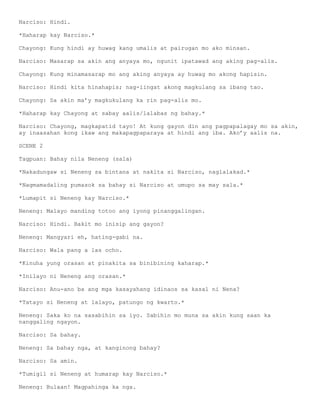Narciso: Hindi.

*Haharap kay Narciso.*

Chayong: Kung hindi ay huwag kang umalis at pairugan mo ako minsan.

Narciso: Masarap sa akin ang anyaya mo, ngunit ipatawad ang aking pag-alis.

Chayong: Kung minamasarap mo ang aking anyaya ay huwag mo akong hapisin.

Narciso: Hindi kita hinahapis; nag-iingat akong magkulang sa ibang tao.

Chayong: Sa akin ma’y magkukulang ka rin pag-alis mo.

*Haharap kay Chayong at sabay aalis/lalabas ng bahay.*

Narciso: Chayong, magkapatid tayo! At kung gayon din ang pagpapalagay mo sa akin,
ay inaasahan kong ikaw ang makapagpaparaya at hindi ang iba. Ako’y aalis na.

SCENE 2

Tagpuan: Bahay nila Neneng (sala)

*Nakadungaw si Neneng sa bintana at nakita si Narciso, naglalakad.*

*Nagmamadaling pumasok sa bahay si Narciso at umupo sa may sala.*

*Lumapit si Neneng kay Narciso.*

Neneng: Malayo manding totoo ang iyong pinanggalingan.

Narciso: Hindi. Bakit mo inisip ang gayon?

Neneng: Mangyari eh, hating-gabi na.

Narciso: Wala pang a las ocho.

*Kinuha yung orasan at pinakita sa binibining kaharap.*

*Inilayo ni Neneng ang orasan.*

Narciso: Anu-ano ba ang mga kasayahang idinaos sa kasal ni Nena?

*Tatayo si Neneng at lalayo, patungo ng kwarto.*

Neneng: Saka ko na sasabihin sa iyo. Sabihin mo muna sa akin kung saan ka
nanggaling ngayon.

Narciso: Sa bahay.

Neneng: Sa bahay nga, at kanginong bahay?

Narciso: Sa amin.

*Tumigil si Neneng at humarap kay Narciso.*

Neneng: Bulaan! Magpahinga ka nga.
 