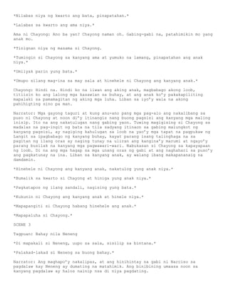 *Nilabas niya ng kwarto ang bata, pinapatahan.*

*Lalabas sa kwarto ang ama niya.*

Ama ni Chayong: Ano ba yan? Chayong naman oh. Gabing-gabi na, patahimikin mo yang
anak mo.

*Tinignan niya ng masama si Chayong.

*Tumingin si Chayong sa kanyang ama at yumuko na lamang, pinapatahan ang anak
niya.*

*Umiiyak parin yung bata.*

*Umupo silang mag-ina sa may sala at hinehele ni Chayong ang kanyang anak.*

Chayong: Hindi na. Hindi ko na iiwan ang aking anak, magbabago akong loob,
titiisin ko ang lalong mga kasawian sa buhay, at ang anak ko’y pakakapiliting
mapalaki sa pamamagitan ng aking mga luha. Liban sa iyo’y wala na akong
pahihigting sino pa man.

Narrator: Mga gayong taguri at kung anu-ano pang mga pag-alo ang nakalibang sa
puso ni Chayong at noon di’y itinangis nang buong pagsisi ang kanyang mga maling
inisip. Ito na ang nakatulugan nang gabing yaon. Tuwing magigising si Chayong sa
madalas na pag-ingit ng bata na tila sadyang itinaon sa gabing malungkot ng
kanyang pagsisi, ay nagiging kahulugan sa loob na yao’y mga tapat na pagpukaw ng
Langit sa ipagbabago ng kanyang buhay, kayat parang isang talinghaga na sa
pagitan ng ilang oras ay naging tunay na uliran ang kangina’y marumi at ngayo’y
parang busilak na kanyang mga pagwawari-wari. Nabukasan si Chayong sa kapayapaan
ng loob. Di na ang mga hagap sa mga unang oras ng gabi at ang naghahari sa puso’y
ang pagkatunay na ina. Liban sa kanyang anak, ay walang ibang makapananaig na
damdamin.

*Hinehele ni Chayong ang kanyang anak, nakatulog yung anak niya.*

*Bumalik sa kwarto si Chayong at hiniga yung anak niya.*

*Pagkatapos ng ilang sandali, nagising yung bata.*

*Kukunin ni Chayong ang kanyang anak at hinele niya.*

*Mapapangiti si Chayong habang hinehele ang anak.*

*Mapapaluha si Chayong.*

SCENE 3

Tagpuan: Bahay nila Neneng

*Di mapakali si Neneng, uupo sa sala, sisilip sa bintana.*

*Palakad-lakad si Neneng sa buong bahay.*

Narrator: Ang maghapo’y nakalipas, at ang hinihintay na gabi ni Narciso sa
pagdalaw kay Neneng ay dumating na matahimik. Ang binibining umaasa noon sa
kanyang pagdalaw ay halos nainip nsa di niya pagdating.
 
