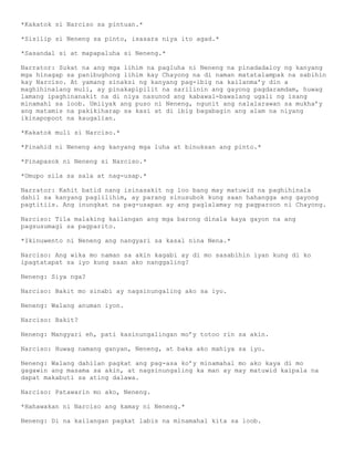 *Kakatok si Narciso sa pintuan.*

*Sisilip si Neneng sa pinto, isasara niya ito agad.*

*Sasandal si at mapapaluha si Neneng.*

Narrator: Sukat na ang mga lihim na pagluha ni Neneng na pinadadaloy ng kanyang
mga hinagap sa panibughong lihim kay Chayong na di naman matatalampak na sabihin
kay Narciso. At yamang sinaksi ng kanyang pag-ibig na kailanma’y din a
maghihinalang muli, ay pinakapipilit na sarilinin ang gayong pagdaramdam, huwag
lamang ipaghinanakit na di niya nasunod ang kabawal-bawalang ugali ng isang
minamahl sa loob. Umiiyak ang puso ni Neneng, ngunit ang nalalarawan sa mukha’y
ang matamis na pakikiharap sa kasi at di ibig bagabagin ang alam na niyang
ikinapopoot na kaugalian.

*Kakatok muli si Narciso.*

*Pinahid ni Neneng ang kanyang mga luha at binuksan ang pinto.*

*Pinapasok ni Neneng si Narciso.*

*Umupo sila sa sala at nag-usap.*

Narrator: Kahit batid nang isinasakit ng loo bang may matuwid na paghihinala
dahil sa kanyang paglilihim, ay parang sinusubok kung saan hahangga ang gayong
pagtitiis. Ang inungkat na pag-usapan ay ang paglalamay ng pagparoon ni Chayong.

Narciso: Tila malaking kailangan ang mga barong dinala kaya gayon na ang
pagsusumagi sa pagparito.

*Ikinuwento ni Neneng ang nangyari sa kasal nina Nena.*

Narciso: Ang wika mo naman sa akin kagabi ay di mo sasabihin iyan kung di ko
ipagtatapat sa iyo kung saan ako nanggaling?

Neneng: Siya nga?

Narciso: Bakit mo sinabi ay nagsinungaling ako sa iyo.

Neneng: Walang anuman iyon.

Narciso: Bakit?

Neneng: Mangyari eh, pati kasinungalingan mo’y totoo rin sa akin.

Narciso: Huwag namang ganyan, Neneng, at baka ako mahiya sa iyo.

Neneng: Walang dahilan pagkat ang pag-asa ko’y minamahal mo ako kaya di mo
gagawin ang masama sa akin, at nagsinungaling ka man ay may matuwid kaipala na
dapat makabuti sa ating dalawa.

Narciso: Patawarin mo ako, Neneng.

*Hahawakan ni Narciso ang kamay ni Neneng.*

Neneng: Di na kailangan pagkat labis na minamahal kita sa loob.
 