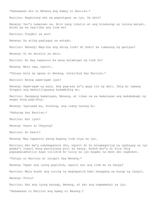 *Hahawakan din ni Neneng ang kamay ni Narciso.*

Narciso: Nagkulang ako ng pagtatapat sa iyo. Sa akin?

Neneng: Yao’y nakaraan na. Atin nang limutin at ang hinaharap ay lalong malaki.
Hindi pa ba nag-iiba ang loob mo?

Narciso: Tungkol sa ano?

Neneng: Sa ating paglagay sa estado.

Narciso: Neneng! Mag-iba ang aking loob? At bakit ka tumanong ng ganiyan?

Neneng: Di mo maialis sa akin.

Narciso: At may napansin ka bang kalamigan ng loob ko?

Neneng: Wala nga, ngunit…

*Tatayo mula sa upuan si Neneng, tatalikod kay Narciso.*

Narciso: Anong agam-agam iyan?

Neneng: Agam-agam ay wala. Ang pag-asa ko’y gaya rin ng dati. Ibig ko lamang
dinggin ang makaliligayang bukambibig mo.

Narciso: Hanggang kamatayan, Neneng, at liban na sa kamatayan ang makababago ng
wagas kong pag-ibig.

Neneng: Ipatawad mo, Sochong, ang isang tanong ko.

*Haharap kay Narciso.*

Narciso: Ano iyon?

Neneng: Paano si Chayong?

Narciso: At bakit?

Neneng: May napansin akong bagong loob niya sa iyo.

Narciso: Ako ma’y nakakapansin din, ngunit di ko minamagaling na ipahayag sa iyo
pagka’t inaari kong paninirang puri sa kanya. Bukod doo’y di kita ibig
papagdalamhatiin kaya inilihim ko tuloy sa iyo kagabi na doon ako nagbuhat.

*Tatayo si Narciso at lalapit kay Neneng.*

Neneng: Tapat ang iyong paglihim, ngunit ano ang loob mo sa kanya?

Narciso: Wala kundi ang turing na magkapatid kami hanggang sa harap ng langit.

Neneng: Totoo?

Narciso: Ako ang iyong kausap, Neneng, at ako ang nagmamahal sa iyo.

*Hahawakan ni Narciso ang kamay ni Neneng.*
 
