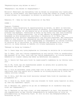 *Magkakatinginan ang dalawa sa mata.*

*Mapapangiti ang dalawa at magyayakapan.*

Narrator: Makalipas ang masigabong tuwa ng dalawa ay pinagtibay ang tipang pag-
isahin sa lalong madali ang nagsisipag-alab nilang mga dibdib sa ningas ng banal
na pag-iibigan, na isasangguni sa matamis na pakikiayon ng kapatid ni Neneng.


Kabanata 35 – Haka ng ilan kay Deogracias at kay Nena

SCENE 1

Tagpuan: Tindahan
Narrator: Isang kaugaliang di mapuwing-puwing ng marami, na dahil sa kanilang
pagwawalang-bahala at di panghihinayang sa panahon, ay pinababayaang lumipas ito
nang pagayon lamang. At ang madalas pa ay sa walang kabuluhang pag-uumpok-umpok
pinaraan ang maghapon. Pakikialam sa buhay ng may buhay ang lagi nang hinaharap
at siyang kinlulugdang pagtalunan. Isa sa mga umpukan ng ganggayong walang
mangagawa ay doon pinagtalunan ang buhay ni Deogracias at ni Nena. May
nagsasabing hindi malalaot magkakasigalot ang kanilang pagsasama. May humuhulang
maglililo ang lalaki; may nagsasabing ang babae dahil sa mga anu-ano pang haka,
bagay na sinang-ayunan ng isang nagpapanggap na nakapagbasa ng librong tinatawag
na secretos de la naturaleza, ay lalong nagtibay ang dalawang hula na siyag
ipinilit sa ibang kaharap na kamukha rin nilang nagsasayang ng araw.

*Nakaupo sa harap ng tindahan.*

Tao 1: Paano baga ang iyong pagkaalam sa tinatawag na secretos de la naturaleza?

Tao 2: Nako, iyan ang librong nagpapahayag ng sari-saring lihim na sangkatauhan.
ANg masasabi ko sa inyo, kung iyan ang laging pagbabasahin, ay totoong maraming
mababatid at tingnan lamang ang babae ay mahuhulaan ang gagawin.

Tao 1: Ganoon ba? Kaya pala hindi ka nagka-asawa’y nagbabasa ka ng librong iyan,
ano?

Tao 2: Ah, hindi nga ako magkakaasawa pagkat sa ganang akin ay pawing may
kapintasan ang lahat ng babae.

Tao 1: Tila ka palanaman iyong isang taga roon sa amin na wala nang babaing hindi
napintasan kaya ang naging dulo’y tumanda na sa binubulong-bulong at hindi man
lamang natutong lumigaw.

Tao 2: Alin, ako? Ako ang hindi marunong lumigaw? Baka hindi mo naaalaman ang
pinagdaanan ko!

Tao 1: Alam ko na. Hindi naman ikaw ang sinasabi ko kundi iyong tagaroon sa amin,
ay ikaw ang naghahabol ngayon.

Tao 2: Mangyari eh, ipaparis mo pa ako sa kababayan mo at sasabihin mong kaya
hindi ako nagkaasawa’y...

Tao 3: Magtahan na nga kayo niyan, at baka magkagalit pa kayo. Ang masasabi ko,
ang nagpapaniwala sa mga librong nakapanghuhula ay nagkukulang na tuloy ng
pananampalataya sa Panginoong Diyos. At sino sa atin ang makapagtatadhana ng
kararatnan ng tao?
 