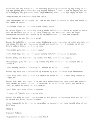 Narrator: Ito ang nangyayari sa kanilang pag-uusap ng buhay ng may buhay at di
ang mga gawang pakikinabangan ang siyang harapin, samantalang sa gayong mga ugali
ay sinasayang ang panahong dapat pagsumakitang gamitin sa mga bagay na mahalaga.

*Nagsialisan sa tindahan yung mga tao.*

*May naglalakad na dalawang tao. Isa ay may hawak na manok at yung isa naman ay
may hawak na baraha.*

*Hinihimas himas ng isa yung alaga niyang manok.*

Narrator: Anupa’t di sasalang sila’y kapwa mairugin sa sabong at sugal na monte,
ayon sa kanilang mga anyo. At kung idaragdag ang pagsasalitaan, ay isang
pagmamanga-mangahan na lamang na di maniwalangtunay silang mga sugarol.

Isko: Mainam ba ang kaliskis niya?

Manok: Sa kaliskis ay walang sukat ikalugod, ngunit matalas na totoo ang mata sa
pag-ilag. Ang isa pa’y maraming sinyal ang manok na ito. O tingnan mo at ang
dila’y walang iniwan sa dila ng tao.

*Ipinakita yung dila sa kausap niya.*

Isko: Aba! Siya nga. Ako’y ngayon lamang nakakita ng manok na ganyan.

Manok: Nako, ang tahid ba ang masdan mo! Tila sadyang ipinagawa.

*Mapapasigaw yung ―Baraha‖ nang makita ang tahd ng manok tas iniabot ito sa
kasama.*

Isko: Walang iniwan sa sundang ah. Kaiian mo ba ito ilalaban?

Manok: Pag wala rin akong maraming kuwalta ay hindi na muna siya masasabong.

Isko: Kung hindi sana ako natalo kagabi sa monte eh, katatagan nang ilaban sa
linggo ah.

Manok: Aba, aba, may kuwalta ka man ba’y maisasabong mo nang hindi ako pumusta
nang malaki ay sinabi ko na’t hinahandaan ko ng maraming salapi ang manok na
iyan. At bakit ka naman natalo kagabi?

Isko: Ilan nang araw akong sinasama.

*Kinamot ni ―Baraha ang kanyang ulo.*

Manok: Ang wika mo nama’y matatangay mo ang panama ng mananaya kung ang may isis
na baraha ang iyong ipinaglalagay.

Isko: Magagamit ko ba iyon sa matatalas na mananaya? At kung mahuli ako, di ang
dulo’y...

SCENE 2

Tagpuan: Kalsada

*Naglalakad sa gilid ng daanan sila Deo.*
 