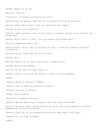 Neneng: Nabasa ko na, eh.

Narciso: Itago mo.

*Isinasauli ni Narciso kay Neneng ang sulat.*

Neneng: Ikaw ang magtago kung ibig mo; sa ganang aki’y di ko kailangan.

Narciso: Kung ayaw mo mang itago, ay sagutin mo man lamang.

Neneng: At ano ang isasagot ko?

Narciso: Ikaw ang bahala kung ano ang loob mo sa kanya. Kailan mo ba nakilala ang
taong iyan?

Neneng: Noong ikasal si Nena. Iyan ang kumanta ng kundiman doon.

Narciso: Nagpahayag bas a iyo?

Neneng: Hindi, ngunit lagi na ang mata sa akin, at noon pa’y napansin kong may
isinasaloob.

Narciso: Ay ano naman ang loob mo sa kanya?

Neneng: Wala.

Narciso: Sagutin mo at nang hindi mainip sa paghihintay.

Neneng: Ikaw na ang sumagot.

Narciso: At ano ang ibig mong isagot ko?

Neneng: Sabihin mong ako’y may katipan; huwag na siyang magpagod.

SCENE 2

Tagpuan: Bahay ng kapatid ni Neneng

*Pumunta sila sa bahay ng kapatid ni Neneng.*

*Kunatok sa pinto si Neneng.*

Neneng: Aking kapatid!

*Binuksan ng kapatid ang pinto.*

Kapatid: Neneng. Bakit kayo’y naparito? Ano ang inyong kailangan?

Narciso: Ay gusto lamang naming sabihin sa iyo na nais naming mairaos an gaming
pagpapakasal sa maikling panahon.

Kapatid: Ganun ba, eh siya pumasok muna kayo at pag-usapan natin iyan.

*Pumasok sila sa loob ng bahay.*

SCENE 3
 