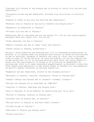 *Dumungaw sila Chayong at ang kanyang ama sa bintana at nakita nila ang kanilang
kamag-anak.*

*Sinalubong ng ama ang mga kamag-anak. Binuksan niya ang pintuan at pinatuloy
sila.*

*Pumasok at umupo sa may sala ang kanilang mga kamag-anak.*

*Nakatayo lang si Chayong sa may gilid, hinehele ang kanyang anak.*

*Mapapansin ng kamag-anak si Chayong.*

*Titignan niya ang ama ni Chayong.*

Kamag-anak: Aba at nag-asawa nap ala ang batang ito. Sino po ang inyong nagging
manugang? Wala yata ngayon dito. Sino po ba?

*Hindi makasagot ang ama ni Chayong.*

*Ngumiti nalamang ang ama at sabay tingin kay Chayong.*

*Yumuko nalang si Chayong, hiyang-hiya.*

Narrator: Hindi humantong ang kawalang bait nila sa nakamumuhing pagsisiyasat sa
matanda, at si Chayong naman ang pinakaurirang tanungin sa harap ng halos matunaw
na ama sa kahihiyan, hanggang sa nahalata ang tunay na lihim, ayon sa paligaw-
ligaw na sagot na lalong nag-uulat ng isang katotohanan. At ano ang nagging tubo
ng mga walang bait na ito sa kanilang kauusisa? Wala kundi ang lalong maumid sa
harap nila ang nagsisipagtiis na kausap sa di hinihintay na pagkadutdot ng
kanilang mga lihim na di naman maaasahang pagpipitaganan ng matatabil nilang dila
kundi bagkus pang babandilain sa mga walang dangal na kamukha nila ang pamamarail
ng ganito’t gayong kinaratnan ng kanilang kapuwa-tao.

*Nagpaalam ang mga kamag-anak, hinatid ng ama hanggang pintuan.*

*Malungkot si Chayong, lumuluha, nanginginig. Palayo sa kanyang ama.*

*Lumapit sakanya ang kanyang ama at (kunwari) sinampal, sinapak.*

*Umiiyak ang kanyang ina at sumisigaw ng: TAMA NA!*

*Lumuluha si Chayong, akap-akap ang kanyang anak.*

Tatay ni Chayong: Di ka pa mamatay! Ay nakasisirang puri ka sa akin.

*Umiiyak si Chayong, lumalayo sa kanyang ama.*

*Sinundan siya ng kanyang ama, at hinatak.*

*Umiiyak parin si Chayong at ang bata nama’y tahimik.*

*Sinikad ng ama si Chayong.*

*Nabitawan ni Chayong ang kanyang anak.*

*Umiyak yung bata.*
 