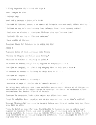 *Lalong nag-init ang ulo ng ama niya.*

Ama: Lumayas ka rito!

Chayong: Tay!

Ama: Ika’y lalayas o papatayin kita?

*Umiiyak si Chayong, pumunta sa kwarto at inimpake ang mga gamit nilang mag-ina.*

*Umiiyak sa may sala ang kanyang ina, dalawang kamay nasa kanyang mukha.*

*Dumiretso sa pintuan si Chayong. Tinignan niya ang kanyang ina.*

*Tumingin din ang ina ni Chayong sakanya.*

*Saka umalis si Chayong.*

Chayong: Diyos ko! Mahabag ka sa aming mag-ina!

SCENE 2

Tagpuan: Labas at loob ng bahay nila Neneng

*Nakita ni Chayong ang bahay nila Neneng.*

*Mabilis na kumatok si Chayong sa pinto.*

*Binuksan ni Neneng ang pinto at nagulat sa kanyang nakita.*

*Umiiyak si Chayong, dala-dala ang kanyang anak at mga gamit nila.*

*Pinapasok ni Neneng si Chayong at umupo sila sa sala.*

*Umiiyak si Chayong.*

*Hinihimas ni Neneng si Chayong.*

*Makikita ni Pepe silang dalawa at nakiupo kasama nila.*

Narrator: Nang makaraan ang ilang sandaling pag-uusap ni Neneng at ni Chayong sa
pagbabalita nito ng kalumbay-lumbay na nanagyari sa kanya, ay magkasama silang
nakipag-usap kay Pepeng kapatid ni Neneng.

Chayong: Sa magandang loob ninyo naroon ang aking kaaliwan.

Pepe: At malaking bagay mandin, ano ba ang nangyari sa iyo at ikaw’y umiiyak?

Neneng: Pinaggugulpi raw siya ng kanyang tatay, ang ibig ay tumira nang mga ilang
araw dito sa atin.

Pepe: Sa lahat ng oras Chayong. Ipahihiwatig ko lamang sa iyo na walang dapat
magtiis sa magulang kundi ang anak na paris mo, at ano mang sama ng loob at n
gating pagkatao. Sa ganang akin ay matamis kitang maampon ditto sa bahay. Salamat
kung minamalaki mo an gaming magagawang pakikisama. Baka nabibigla ka lamang ay
mag-isip kang magaling.
 
