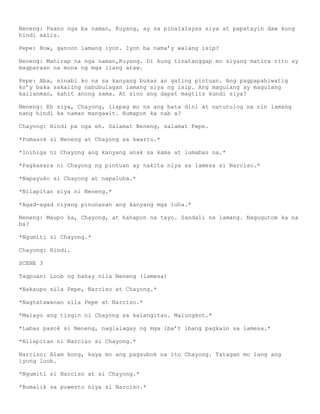 Neneng: Paano nga ba naman, Kuyang, ay sa pinalalayas siya at papatayin daw kung
hindi aalis.

Pepe: How, ganoon lamang iyon. Iyon ba nama’y walang isip?

Neneng: Mahirap na nga naman,Kuyang. Di kung tinatanggap mo siyang matira rito ay
magparaan na muna ng mga ilang araw.

Pepe: Aba, sinabi ko na sa kanyang bukas an gating pintuan. Ang pagpapahiwatig
ko’y baka sakaling nabubulagan lamang siya ng isip. Ang magulang ay magulang
kailanman, kahit anong sama. At sino ang dapat magtiis kundi siya?

Neneng: Eh siya, Chayong, ilapag mo na ang bata dini at natutulog na rin lamang
nang hindi ka naman mangawit. Humapon ka nab a?

Chayong: Hindi pa nga eh. Salamat Neneng, salamat Pepe.

*Pumasok si Neneng at Chayong sa kwarto.*

*Inihiga ni Chayong ang kanyang anak sa kama at lumabas na.*

*Pagkasara ni Chayong ng pintuan ay nakita niya sa lamesa si Narciso.*

*Napayuko si Chayong at napaluha.*

*Nilapitan siya ni Neneng.*

*Agad-agad niyang pinunasan ang kanyang mga luha.*

Neneng: Maupo ka, Chayong, at hahapon na tayo. Sandali na lamang. Nagugutom ka na
ba?

*Ngumiti si Chayong.*

Chayong: Hindi.

SCENE 3

Tagpuan: Loob ng bahay nila Neneng (lamesa)

*Nakaupo sila Pepe, Narciso at Chayong.*

*Nagtatawanan sila Pepe at Narciso.*

*Malayo ang tingin ni Chayong sa kalangitan. Malungkot.*

*Labas pasok si Neneng, naglalagay ng mga iba’t ibang pagkain sa lamesa.*

*Nilapitan ni Narciso si Chayong.*

Narciso: Alam kong, kaya mo ang pagsubok na ito Chayong. Tatagan mo lang ang
iyong loob.

*Ngumiti si Narciso at si Chayong.*

*Bumalik sa puwesto niya si Narciso.*
 