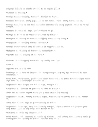 Chayong: Sayang na lalaki ito at di ko naging palad.

*Pumasok si Neneng.*

Neneng: Halina Chayong, Narciso. Hahapon na tayo.

Narciso: Huwag na, ako’y papaalis na rin naman. Pepe, ako’y mauuna na po.

Neneng: Aalis ka na ba? Tila ka naman itinaboy ng aming pagkain. Dito ka na nga
humapon.

Narciso: Salamat po, Pepe. Ako’y mauuna na po.

*Tumayo si Narciso at naglakad palabas ng bahay.*

*Tinignan ni Neneng si Narciso hanggang makaalis ng bahay.*

*Napapaluha si Chayong habang kumakain.*

Neneng: Ika’y kumain lang ng kumain at magpakalakas ka.

*Titignan ni Chayong si Neneng at mapapangiti.*

*Ngumiti din si Chayong at si Pepe.*


Kabanata 38 – Hanggang hinahabol ay lalong lumalayo

SCENE 1

Tagpuan: Bahay nila Nena

*Nakahiga sila Nena at Deogracias, pinag-uusapan ang may mga utang na di nila
nasisingil.*

Nena: Naku, Deogracias, paano kaya natin masisingil si Isko? Matagal-tagal narin
tayo hindi nakakapaningil sakanya ah.

Deogracias: Masisingil din natin siya, malapit na.

*Dali-dali na kumatok at pumasok si Isko sa bahay.*

Isko: Ano ba naman kayo’t maaga pa’y tila ibig nang matulog.

Deogracias: Hindi. Kami’y nanghihimagal. Kararating pa lamang namin eh. Manhik
ka.

Isko: Tila ginabi kayo sa panggagaling sa bukid.

Deogracias: Siya nga. Ibig sana naming matapos, ngunit iniwan din pagkat gabi
nang totoo. Ano ba ang sadya mo? Manhik ka nga.

*Bumulong si Nena kay Deogracias.*

Nena: Marahil eh, tatanong na naman ng kuwalta. Iyon lamang nasa kanya’y hindi pa
binabayaran eh, uutang na naman. Sabihin mong wala.
 