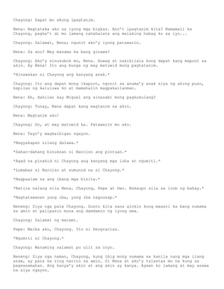 Chayong: Dapat mo akong ipagtanim.

Nena: Nagtataka ako sa iyong mga bigkas. Ano’t ipagtanim kita? Namamali ka
Chayong, pagka’t di mo lamang nahahalata ang malaking habag ko sa iyo...

Chayong: Salamat, Nena; ngunit ako’y iyong patawarin.

Nena: Sa ano? May masama ka bang ginawa?

Chayong: Ako’y sinusubok mo, Nena. Huwag at nakikilala kong dapat kang mapoot sa
akin. Ay Nena! Ito ang bunga ng may matuwid mong pagtatanim.

*Hinawakan ni Chayong ang kanyang anak.*

Chayong: Ito ang dapat mong ikapoot, ngunit sa anuma’y anak siya ng aking puso,
kapilas ng kaluluwa ko at mamahalin magpakailanman.

Nena: Ah, dahilan kay Miguel ang sinasabi mong pagkukulang?

Chayong: Tunay, Nena dapat kang magtanim sa akin.

Nena: Magtanim ako!

Chayong: Oo, at may matuwid ka. Patawarin mo ako.

Nena: Tayo’y magkaibigan ngayon.

*Nagyakapan silang dalawa.*

*Dahan-dahang binuksan ni Narciso ang pintuan.*

*Agad na pinahid ni Chayong ang kanyang mga luha at ngumiti.*

*Lumabas si Narciso at sumunod na si Chayong.*

*Nagpaalam na ang ibang mga bisita.*

*Natira nalang sila Nena, Chayong, Pepe at Deo. Nakaupo sila sa loob ng bahay.*

*Nagtatawanan yung iba, yung iba naguusap.*

Neneng: Siya nga pala Chayong. Gusto kita sana alokin kung maaari ka bang sumama
sa amin at palipasin muna ang damdamin ng iyong ama.

Chayong: Salamat ng marami.

Pepe: Maiba ako, Chayong. Ito si Deogracias.

*Ngumiti si Chayong.*

Chayong: Maraming salamat po ulit sa inyo.

Neneng: Siya nga naman, Chayong, kung ibig mong sumama sa kanila nang mga ilang
araw, ay para ka ring narito sa amin. Si Nena at ako’y talastas mo na kung sa
pagsasamahan. Ang kanya’y akin at ang akin ay kanya. Aywan ko lamang at may asawa
na siya ngayon.
 