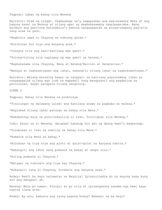Tagpuan: Labas ng bahay nila Neneng

Narrator: Araw ng Linggo. Pagkaumaga na’y naggayakan ang mag-asawang Nena at ang
bagong kasal na Neneng at silang apat ay magkakasamang nagsipagsimba. Nang
maidaos ang ganitong katungkula’y pawing nangagagalak sa pinag-usapang pag-alis
nang araw na yaon.

*Nagbihis agad si Chayong sa sobrang galak.*

*Binihisan din niya ang kanyang anak.*

*Inaayos nila ang kani-kanilang mga gamit.*

*Tulong-tulong sila naglagay ng mga gamit sa kalesa.*

*Magkakasama sina Chayong, Nena at Neneng/Narciso at Deogracias.*

*Masaya at nagkakatuwaan ang lahat, nakangiti silang lahat na nagkukuwentuhan.*

Narrator: Walang malaking bagay na nangyari sa kanilang paglalakbay liban sa
nangagagalak nilang mga loob na mapadali kung mangyayari ang pagdating sa
paroroonan, kayat parapara silang nangainip.

SCENE 2

Tagpuan: Bahay nila Neneng sa probinsya

*Tinulungan ng dalawang lalaki ang kanilang asawa sa pagbaba sa kalesa.*

*Naglakad silang lahat patungo sa bahay nila Nena.*

*Nakabantay mula sa puno/nakasilip si Isko. Tinitignan sila Neneng.*

Isko: Kasal na si Neneng, datapwat hahanap din ako ng daang kami’y magkausap.

*Sinubukan ni Isko na sumilip sa bahay nila Nena.*

*Kumatok sila Nena sa bahay.*

*Binuksan ng tiya niya ang pinto at gulat-gulat sa kanyang nakita.*

*Nakangiti ang lahat nang pumasok sa bahay at umupo sila.*

*Huling pumasok si Chayong.*

*Matagal na tumingin ang tiya kay Chayong.*

*Nakangiti lang si Chayong, hinehele ang kanyang anak.*

Anday: Bakit ba kayo naluwatan sa Maynila? Ipinaninimdim ko na kayong baka kung
ano ang mangyari ah.

Neneng: Wala po naman. Pinigil ko po sila at ipinangakong sasama nga kami kaya
naging ilang araw.

Anday: Ay ano, kamusta ang iyong bagong buhay? Nakasal na ba kayo?
 