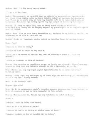 Neneng: Opo, ito ang aking naging asawa.

*Itinuro si Narciso.*

Anday: Kahimanawari, ay manatili kayo sa matamis na pagsusunuran. Ang masasabi
ko, iyang iyong naging palas ay isang babaing mabait at marunong makipagkapwa-
tao. Ulila na sa ama’t ina, at kung may kapatid ma’y di mo naman kabibigatang
kasamahin. Mahihirap nga lamang ngunit may mga dangal at masasarap makiugali.

Neneng: Ah, kung sa ugali po’y wala na akong sukat idaing sa bayaw ko.
Nangingibig pa lamang ako sa kanyang kapatid ay pinakakapuri ko na ang masarap na
asal sa kapuwa.

Anday: Nena! Siya na muna iyang kasasalita mo. Maghanda ka ng kakanin; marahil ay
nangagugutom na sila at tanghali na.

Neneng: Hindi po, nagsikain kaming mabuti sa Maynila; huwag kayong mag-alaala.

Nena: Phse!

*Kumatok si Isko sa bahay.*

*Pinatuloy siya at umupo sa may sala.*

*Nakatingin ng masama si Narciso kay Isko at nakatingin naman si Isko kay
Neneng.*

*Lihim na kinausap ni Nena si Neneng.*

Neneng: Ang maraming sa masalitang ganyan ay hangin ang sinasabi. Huwag kang mag-
alaala at kung iyon ang talagang gagawin ay din a ipamamalay pa sa iba.

Nena: Mabuti na, ang mag-ingat pagkat ipinahihiwatig ko sa iyong iya’y may
maruming ugali.

Neneng: Anong ingat ang kailangan ay di naman niya ako makakausap, at ano mayroon
sa akin ang ugali niyang masama?

Nena: Di mo masasabi iyan.

Neneng: Ang alin?

Nena: Na di ka makakausap, pagka’t maraming paraang magagawa ang isang lalaki, at
kaya ko sinasabi sa iyo ay nang magayakan mo kung sakali.

Neneng: May katwiran ka. Mabuti nga ang nakahanda sa lahat ng bagay.

SCENE 3

Tagpuan: Labas ng bahay nila Neneng

*Naghiwalay sina Neneng at Nena.*

*Pumasok ng Kwarto si Neneng at kusina naman si Nena.*

*Lumabas sandali si Deo at bumalik din sa bahay.*
 