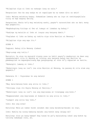 *Nilapitan niya si Isko na nakaupo lang sa sala.*

Deogracias: Ano ba ang sadya mo at napaligaw ka na naman dito sa amin?

Isko: Walang malaking bagay. Dumadalaw lamang ako sa inyo at nakikipagkilala
tuloy sa mga bagong dating.

Deogracias: Akala ko’y may malaking sanhi, pagka’t nararatihan ako sa dati mong
mga pagparito.

*Magbubugtong hininga si Deo at tumayo at lumabas ng bahay.*

*Huminga ng malalim si Isko at inayos ang kanyang damit.*

*Paglabas ni Isko sa bahay ay nakita niya sina Narciso at Neneng.*

*Nilapitan niya ang mga ito.*

SCENE 4

Tagpuan: Bahay nila Neneng (labas)

*Nag-uusap ang tatlo.*

Narrator: Sa atas ng masugid niyang nasa na kahit paano’y magkaroon ng daan ang
ipagkakalapit nila ni Neneng ay inialay ang kanyang bahay kay Narciso sa
pamamagitan na mapanghalinang mga pangungusap at noon di’y napaalam sa kanila.

*Nakangiti lamang si Isko.*

*Nakatingin lang sa isa’t isa sina Narciso at Neneng, na parang di nila alam ang
gagawin.*


Kabanata 41 – Yuyurakan ko ang matwid

SCENE 1

*May dala-dalang buko ang alila ni Isko.*

*Ibinigay niya ito Kayla Neneng at Narciso.*

*Nakatingin lang sa isa’t isa ang mag-asawa at tinanggap ang buko.*

*Nagpasalamat ang mag-asawa at bumalik na ang alila ni Isko.*

*Lumapit ang alila kay Isko.*

Isko: Ano ang wika?

Katulong: Wala po naman kundi salamat daw nang maraming-marami sa inyo.

Isko: Nakita ba noong babaing malaki ang buhok nang ibigay mo?

Katulong: Sino po bang babae? Ang tanaw ko po’y malalaking lahat ang buhok ng
tatlong nababago roon, ah.
 