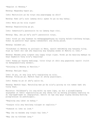 *Nagulat si Neneng.*

Neneng: Magandng hapon po.

Isko: Maitutulot po ba ninyo ang pagtanggap sa akin?

Neneng: Kami po’y suno lamang dini; aywan ko pa sa may bahay.

Isko: Wala po ba sila riyan?

Neneng: Nagsisitulog pa po.

Isko: Samantala’y panonoorin ko na lamang kayo rini.

Neneng: Aba, ako po ba’y ano’t panonoorin ninyo.

Isko: hindi po ang kaabaan ko makapagpapahayag ng inyong kalaki-lakihang halaga.
Sukat ng panoorin kayo upang lumuwalhati ang aking palad.

Neneng: Salamat po.

*Sinubukan ni Neneng na gisingin si Nena, ngunit mahimbing ang kanyang tulog.
Siya ay takot din nab aka magising ang kanyang asawa at Makita si Isko.*

Neneng: Masama pong tingnan ang lagay ninyo riyan. Hindi po ba maaring mamaya na
kayo magbalik kung sila’y magising?

Isko: Huwag po kayong makiusap. Iutos ninyo at akin ang pagsunod; ngunit itulot
na makapagsalitang sandali.

*Ginising ni Neneng si Narciso.*

Neneng: Nariyan kayo.

Isko: Oo po, at ang isip ko’y nagigising na sila.
Neneng: Tulog pa po. Manhik kayo at aking gigisingin.

Isko: Huwag na po at ako’y aalis na.

Neneng: Manhik kayo. Natutulog man po ba sila’y gising na rin naman kami eh;
tuloy kayo.

Narrator: Palibhasa’y ito ang mithi ng nasa lupa, ay din a pinaghirapang
anyayahan at kahit nagsisitulog pa ang ibang tao ay walang pitagang nagtuloy na
di nag-agam-agam sa ikapipintas. Ganito na nga ang gaya niyang walang munting
pinag-aralan sa pakikiugali.

*Nagising ang lahat sa bahay.*

*Inaayos nila ang kanilang tulugan at naglinis.*

*Pumasok si Isko sa loob.*

*May iba na masama ang tingin kay Isko.*

*May iba na hihikab lang.*
 