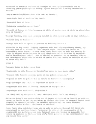 Narrator: Sa kahabaan ng oras na itinagal ni Isko ay nagkapanahon din sa
sandaling pakikipag-usap kay Neneng, ngunit bahagya ma’y walang ikinahalata si
Narciso.

*Nagtatawanan/nagkwkwentuhan sina Isko at Neneng.*

*Nakatingin lang si Narciso kay Isko.*

*Nakangiti lang si Isko.*

*Kalaunan, nagpaalam na si Isko.*

*Hinatid ni Neneng si Isko hanggang sa pinto at pagka-sara ng pinto ay pinuntahan
niya si Narcsio.*

Neneng: Narciso, siya ang lalaking sumulat sa akin noong hindi pa tayo nakakasal.

*Tahimik lang si Narciso.*

*Tumayo sila mula sa upuan at pumunta sa kanilang kwarto.*

Narrator: Sa may isang linggong pagkatira kina Nena ng mag-asawang Neneng, ay
bihirang araw na di naroon si Isko umaga’t hapon. Ang madlang panilo sa
pagsasama’y halos nagamit niyang lahat upang magkaroon ng daan ang mahalay na
tungo ng kanyang maruming puso sa ibig tampalasaning katahimikan ng mag-asawa.
Naging kapalagayang-loob ni Isko ni Narciso sa pamamagitan ng marayang hibo at
mga balatkayong paggalang sa matwid na pawing hiniram lamang sa marungis na ugali
ng kanya ring sarili.

SCENE 3

Tagpuan: Labas ng bahay nila Nena

*Nagiimpake na sila Neneng at Narciso/nag-aayos ng mga gamit nila.*

*Inaayos nila Narcsio ang mga gamit at mga pabaon sakanila.*

*Nagabot si Isko ng pabaon din at kinuha ni Narciso at nakangiti.*

*Nagtipon-tipon ang lahat at nagpaalam sa bawat isa.*

*Nagyakapan sila Nena at Neneng, napaluha at nag-paalam.*

*Nagkamayan sina Narciso at Deogracias.*

*Sa isang tabi ay nakayuko si Isko, malungkot nakatingin kay Neneng.*

Narrator: Anupa’t ang pagkalayong ito ni Neneng ay katulad ng lumubog na araw sa
kanya, ng langit na dating maliwanag ay biglang nag-ulap; ng masayang hapong agad
sinaklot ng masungit na gabi: sa madaling pagtuturing, ng isang ligayang
pagdaka’y naging pighati! Malikmata ng pag-irog!

Isko: Paano ako, mabubuhay baga ako na wala sa mata ni Neneng? Oh! Hindi ako
makatatagal sa ganitong buhay. Paroroonan ko siya at di mangyayaring di ko
ipagkasakit ang pagkakalalong ito. Datapwat saan ako kukuha ng gugugulin tuwi-
tuwina ng pagluwas sa Maynila kung ako’y hindi palarin sa mga pakikipaglaro? Ano
ang mabuti kong gawin?
 
