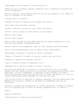 *Dahan-dahan na na binuksan ni Narciso ang pinto.*

*Makikita niya si Chayong, umiiyak. Nilapitan niya si Chayong at hinihimas ang
likod, pinapatahan.*

Narciso: Chayong! Ika’y kumalma! Baka kung ano pa ang mangyari sa iyo. Maupo ka
muna at kakausapin ko ang doktor.

*Umiiyak parin si Chayong.*

*Lumabas ng kwarto si Narciso para kausapin ang doktor.*

*Nasa labas lang ang doktor nakaupo.*

*Sinara ni Narciso ang pinto at saka tumayo ang doktor.*

Narciso: Doktor, maaari ba namin makuha na ang bangkay?

Doktor: Hindi maaari.

Narciso: Bakit naman?!

Doktor: Dahil may mga pinunong dapat magpasiya sa gayong namamatay na di pa
natatapos ang panahon sa pagkakabilanggo.

Narciso: Doktor, ako’y pagbigyan ninyo na! Iyan nalamang ang aking hangad.

Doktor: Ako’y pagpasensyahan niyo na. Ngunit hindi talaga maaari.

*Dahan-dahan na papasok si Narciso sa kwarto, nakayuko.*

*Tumayo si Chayong ai titignan si Narciso, pinahid ang luha niya.*

*Tumingin si Narciso kay Chayong, umiling.*

*Uupo si Chayong sa upuan at mapapaluha ulit.*

*Mapapasintok si Narciso sa pader at yuyuko, lumuluha.*

Narrator: Ang kumukutob sa loob ay di na muling makikita, at di na naman
mababalitaan man lamang kung kailan at kung paano ang gagawing paglilibing. Kung
madilidili, ay halos ipagkabuhol ng kanyang hininga; datapwa’t sa anuma’y
sapilitang ipakikiayon ang kanilang mga loob, at sukat ang pagtitiis na siya na
lamang kinakailangan upang makagamot sa kanilang mga hirap.

*Unti-unting titigil sa pag-iyak si Chayong, pupunasan niya ang kanyang mga luha.
Magbubuntung hininga si Chayong at malungkot na pagmamasdan ang anak na
natutulog.*

*Kukunin ni Chayong ang kanyang anak at lalapit kay Miguel. Ilalagay ni Chayong
ang ulo ng kanyang anak sa dibdib ni Miguel, mapapaluha muli si Chayong. *

SCENE 4

Tagpuan: Sementaryo

*Kalong-kalong ni Chayong ang kanyang anak.*
 