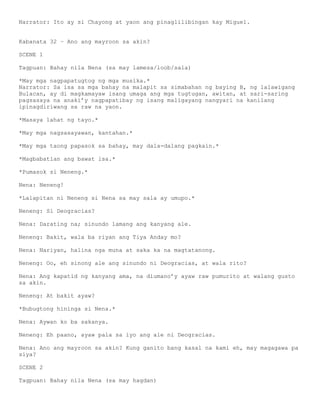 Narrator: Ito ay si Chayong at yaon ang pinaglilibingan kay Miguel.


Kabanata 32 – Ano ang mayroon sa akin?

SCENE 1

Tagpuan: Bahay nila Nena (sa may lamesa/loob/sala)

*May mga nagpapatugtog ng mga musika.*
Narrator: Sa isa sa mga bahay na malapit sa simabahan ng baying B, ng lalawigang
Bulacan, ay di magkamayaw isang umaga ang mga tugtugan, awitan, at sari-saring
pagsasaya na anaki’y nagpapatibay ng isang maligayang nangyari na kanilang
ipinagdiriwang sa raw na yaon.

*Masaya lahat ng tayo.*

*May mga nagsasayawan, kantahan.*

*May mga taong papasok sa bahay, may dala-dalang pagkain.*

*Magbabatian ang bawat isa.*

*Pumasok si Neneng.*

Nena: Neneng!

*Lalapitan ni Neneng si Nena sa may sala ay umupo.*

Neneng: Si Deogracias?

Nena: Darating na; sinundo lamang ang kanyang ale.

Neneng: Bakit, wala ba riyan ang Tiya Anday mo?

Nena: Nariyan, halina nga muna at saka ka na magtatanong.

Neneng: Oo, eh sinong ale ang sinundo ni Deogracias, at wala rito?

Nena: Ang kapatid ng kanyang ama, na diumano’y ayaw raw pumurito at walang gusto
sa akin.

Neneng: At bakit ayaw?

*Bubugtong hininga si Nena.*

Nena: Aywan ko ba sakanya.

Neneng: Eh paano, ayaw pala sa iyo ang ale ni Deogracias.

Nena: Ano ang mayroon sa akin? Kung ganito bang kasal na kami eh, may magagawa pa
siya?

SCENE 2

Tagpuan: Bahay nila Nena (sa may hagdan)
 