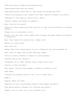 *Nasa may harap ng hagdan ang dalawang dilag.*

*Nagtatawanan/nag-uusap ang dalawa.*

*Naglalakad palapit kayla Nena si Pepe kasama ang kanyang mga anak.*

*Gumilid ang dalawang dilag. Pumanik sila Pepe. Sumunod na pumanik sila Nena.*

*Papalapit si Deo sakanila, nakita siya ni Nena.*

*Tumigil sandali ang dalawa sa pagpanik.*

Nena: Hindi mo ba nasundo?

Deogracias: Ayaw sumama kung hindi paroroon at ikaw raw ang hinihintay na sumundo
sakanya.

*Bumaba sila at pinuntahan si Deo.*

Neneng: Siya nga naman, Nena, pagkat ikaw na ngayon ang dapat gumawa ng tungkulin
ni Deogracias.

Nena: Kung sasama ka’y paroroon ako. Sasama ka ba?

Neneng: Oo, ngunit baka…

Nena: Baka ano?

Neneng: Baka hindi maging mabuti sa ale ni Deogracias ang ako’y makasama mo.

Nena: Bakit ba naman! Halina kung ibig mong sumama.

*Hinila ni Nena si Neneng at pumanik sa loob ng bahay.*

*Sumunod lang si Deo sakanila.*

*Hinahanap nila si Pepe. Nakaupo lang si Pepe sa may sala.*

*Pumunta si Nena kay Pepe.*

Nena: Maaari ninyo po bang payagan si Neneng na sumama sa akin?

Pepe: Mhmm…

*Tumingin ang dalawang dilag sa isa’t isa at tuwang tuwa.*

SCENE 3

Tagpuan: Bahay nila Nena

*Nag-ayos ng sarili ang dalawang dilag at saka lumabas ng bahay.*

*May dalang payong si Neneng. Dito sumilong ang dalawa.*

*Ngumiti sila sa isa’t isa at saka naglakad alis.*
 