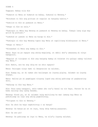 SCENE 4

Tagpuan: Bahay nila Ale

*Pumanik si Nena at kumatok sa bahay. Sumunod si Neneng.*

*Binuksan ni Ale ang pintuan at nagulat sa kanyang nakita.*

*Gumilid si Ale at pumasok si Nena.*

*Umupo si Ale sa sala.*

*Tumingin si Nena kay Neneng at pumasok si Neneng sa bahay. Tumayo lang siya may
gilid ng pintuan.*

*Lumuhod at yumuko si Nena sa harap ni Ale.*

*Tumingin si Ale kay Neneng tapos kay Nena at napilitang bindisyunan si Nena.*

*Umupo si Nena.*

*Hinawakan ni Nena ang kamay ni Ale.*

Nena: Kayo na po ngayon ang aking magulang, at dahil doo’y umaasang di ninyo
hahapisin.

*Nagulat at tinignan ni Ale ang kanyang kamay at hinatak ito palayo sabay talikod
kay Nena.*

Ale: Bakit, ano ba ang ibig mo sa akin ngayon?

Nena: Pairugan ninyo kami ni Deogracias na saluhan.

Ale: Huwag na, at di naman ako kailangan sa inyong piging. Salamat sa inyong
anyaya.

Nena: Halina po at pagbigyan ninyong lugod ang aking pakiusap at pagkarating
dito.

*Haharap si Ale kay Nena.*

Ale: Para nang nangyari, wala naman ako roo’y kasal na rin kayo. Paroon ka na at
baka naiinip ang iyong kasama.

Neneng: Hindi po, at di salamat kung maitulong ko man lamang kay Nena sa
pakikiusap sa inyo ang aking paghihintay.

*Titignan ni Ale si Neneng.*

Ale: Sa akin ba kayo naghihintay o sa kanya?

Neneng: Sa kanya po at sa inyo, kung ibig kaming paayunan.

Ale: Sa ano po?

Neneng: Sa pakiusap sa inyo ni Nena, na sila’y inyong saluhan.
 