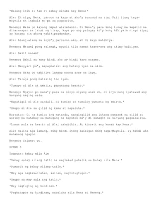 *Walang imik si Ale at sabay sinabi kay Nena:*

Ale: Eh siya, Nena, paroon na kayo at ako’y susunod na rin. Pati itong taga-
Maynila eh inabala mo pa sa pagparito.

Neneng: Wala po kayong dapat alalahanin. Si Nena’y para kong tunay na kapatid na
dinaramayan sa lahat ng hirap, kaya po ang palagay ko’y kung hihiyain ninyo siya,
ay kasama rin akong makikipagdamdam.

Ale: Alang-alang sa inyo’y paroroon ako, at di kayo mahihiya.

Neneng: Marami pong salamat, ngunit tila naman kaawa-awa ang aking kaibigan.

Ale: Bakit naman?

Neneng: Dahil sa kung hindi ako ay hindi kayo sasama.

Ale: Mangyari po’y mapagmalaki ang batang iyan sa akin.

Neneng: Baka po nahihiya lamang noong araw sa inyo.

Ale: Talaga pong malaking tao iyan.

*Tumayo si Ale at umalis, papuntang kwarto.*

Neneng: Ngayon po nama’y para na ninyo siyang anak eh, di inyo nang ipatawad ang
kanyang naging sala.

*Napatigil si Ale sandali, di kumibo at tumuloy pumunta ng kwarto.*

*Umupo si Ale sa gilid ng kama at napaluha.*

Narrator: Di na kumibo ang matanda, nangingilid ang luhang pumasok sa silid at
waring na hahabag sa manugang na kaputok ma’y di sumagot sa kanyang pagsasalita.

*Lumas mula sa kwarto si Ale, nakabihis. At kinawit ang kamay kay Nena.*

Ale: Halina nga lamang, kung hindi itong kaibigan mong taga-Maynila, ay hindi ako
mananaog ngayon.

Neneng: Salamat po.

SCENE 5

Tagpuan: Bahay nila Ale

*Sabay sabay silang tatlo na naglakad pabalik sa bahay nila Nena.*

*Pumasok ng bahay silang tatlo.*

*May mga nagkakantahan, kainan, nagtutugtugan.*

*Umupo sa may sala ang tatlo.*

*May nagtugtog ng kundiman.*

*Pagkatapos ng kundiman, napaluha sila Nena at Neneng.*
 