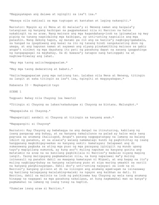 *Magyayakapan ang dalawa at ngingiti sa isa’t isa.*

*Masaya sila nakisali sa mga tugtugan at kantahan at laging nakangiti.*

Narrator: Ngayon ay si Nena at di malalao’y si Neneng naman ang kaipala’y
tatangisan ng kanyang kaibigan sa pagpakakasal nila ni Narciso na halos
nakabingit na sa araw. Nang mairaos ang mga kagandahang-loob na ipinamalas ng may
piging na tanang nagsidalong mga kaibigan, ay unti-unting nagsialis ang mga
panauhin. Nang dakong hapon, ay marami pa rin ang sa kanila’y nagbigay-gamabala,
sa hangad na ipagdiwang ang kasal na ito ng tanang hindi nangakarating doon ng
umaga, at ang hapunan naman at sayawan ang siyang pinakamithing mairaos sa gabi;
anupa’t sinimot ng mga dayuhang ito pati ng panahong dapat na sanang ipagpahinga
ng nangapapagal na maybahay. Sa di kawasa’y natapos nang hatinggabi na at
naghiwa-hiwalay ang lahat.

*May mga taong aalis/magpapaalam.*

*May mga taong dadarating at babati.*

*Aalis/magpapaalam yung mga natirang tao. Lalabas sila Nena at Neneng, titingin
sa langit at saka titingin sa isa’t isa, ngingiti at magyayakapan.*

Kabanata 33 – Magkapatid tayo

SCENE 1

Tagpuan: Bahay nila Chayong (sa kwarto)

*Titingin si Chayong sa labas/nakadungaw si Chayong sa bintana. Malungkot.*

*Mapapaluha si Chayong.*

*Mapapatigil sandali si Chayong at titingin sa kanyang anak.*

*Mapapangiti si Chayong*

Narrator: Kay Chayong ay babahagya na ang dangal na itinuturing, kabilang ng
isang pangarap ang buhay, at sa kanyang nakalulunos na palad ay halos wala nang
pag-asa sa anumang ikalulugod. Anupa’t parang nagpapatangay na lamang sa balang
idulot ng panahon, at sa alaala’y walang namamalagi kundi ng paghihintay ng isang
hangganang magbibigay-wakas sa kanyang sakit: kamatayan; Datapawat ang di
sumasawang pagbaka sa ating mga puso ng mga parayang iginigiit ng mundo upang
tayo’y mapipilang sumunod, ay kung ano’t muling napukaw sa kanyang gunita ang
matatamis na araw na sa kanilang pagkikilala ni Narciso’y madalas niyang maging
langit. Yaong maligayang pagmamahalan nila, na kung naparawal ma’y muling
isinasauli ng panahon dahil sa maagang kamatayan ni Miguel, at ang bagay na ito’y
muling nagbigay-buhay sa kanyang nalantang puso at siya waring umaakit sa sarili
na kanyang panghinayangan. Dahil doo’y unti-unting nayayari sa loob na si
Narciso’y kanyang giliwin at di na liningon ang anumang agam-agam na isinasaway
ng kanilang kalagayang malalaking-malaki na ngayon ang kaibhan sa dati. Si
Narciso, dahil sa malinis na loob ng pakikisama kay Chayong ay wala nang anumang
hinagap na nagagawi sa mga panahong nakalipas, at kung nagmamahal man sa kanya’y
pagmamahal na lamang ng isang tunay na kaptid.

*Dumalaw isang araw si Narciso.*
 