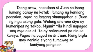 Isang araw, napadaan si Juan sa isang
lumang bahay na katabi lamang ng kanilang
paaralan. Agad na lamang sinunggaban si Juan
ng mga asong gala. Walang ano-ano siya ay
kumaripas ng takbo. Ngunit tila hindi napagod
ang mga aso at ito ay nakasunod pa rin sa
kaniya. Pagod na pagod na si Juan. Nang bigla
may narinig siyang tumawag sa
kaniyang pangalan.
 