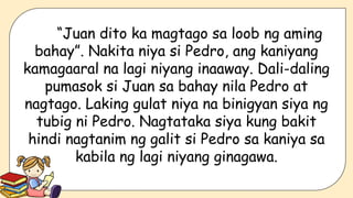 “Juan dito ka magtago sa loob ng aming
bahay”. Nakita niya si Pedro, ang kaniyang
kamagaaral na lagi niyang inaaway. Dali-daling
pumasok si Juan sa bahay nila Pedro at
nagtago. Laking gulat niya na binigyan siya ng
tubig ni Pedro. Nagtataka siya kung bakit
hindi nagtanim ng galit si Pedro sa kaniya sa
kabila ng lagi niyang ginagawa.
 