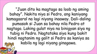 “Juan dito ka magtago sa loob ng aming
bahay”. Nakita niya si Pedro, ang kaniyang
kamagaaral na lagi niyang inaaway. Dali-daling
pumasok si Juan sa bahay nila Pedro at
nagtago. Laking gulat niya na binigyan siya ng
tubig ni Pedro. Nagtataka siya kung bakit
hindi nagtanim ng galit si Pedro sa kaniya sa
kabila ng lagi niyang ginagawa.
 