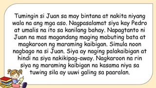 Tumingin si Juan sa may bintana at nakita niyang
wala na ang mga aso. Nagpasalamat siya kay Pedro
at umalis na ito sa kanilang bahay. Napagtanto ni
Juan na mas magandang maging mabuting bata at
magkaroon ng maraming kaibigan. Simula noon
nagbago na si Juan. Siya ay naging palakaibigan at
hindi na siya nakikipag-away. Nagkaroon na rin
siya ng maraming kaibigan na kasama niya sa
tuwing sila ay uuwi galing sa paaralan.
 