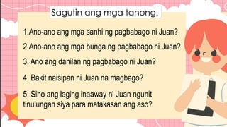 Sagutin ang mga tanong.
1.Ano-ano ang mga sanhi ng pagbabago ni Juan?
2.Ano-ano ang mga bunga ng pagbabago ni Juan?
3. Ano ang dahilan ng pagbabago ni Juan?
4. Bakit naisipan ni Juan na magbago?
5. Sino ang laging inaaway ni Juan ngunit
tinulungan siya para matakasan ang aso?
 