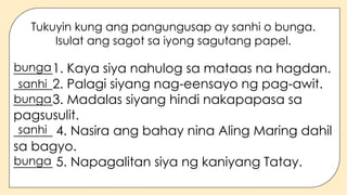Tukuyin kung ang pangungusap ay sanhi o bunga.
Isulat ang sagot sa iyong sagutang papel.
______1. Kaya siya nahulog sa mataas na hagdan.
______2. Palagi siyang nag-eensayo ng pag-awit.
______3. Madalas siyang hindi nakapapasa sa
pagsusulit.
______ 4. Nasira ang bahay nina Aling Maring dahil
sa bagyo.
______ 5. Napagalitan siya ng kaniyang Tatay.
bunga
sanhi
bunga
sanhi
bunga
 