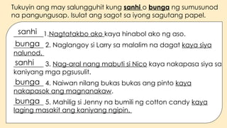 Tukuyin ang may salungguhit kung sanhi o bunga ng sumusunod
na pangungusap. Isulat ang sagot sa iyong sagutang papel.
_________1.Nagtatakbo ako kaya hinabol ako ng aso.
_________ 2. Naglangoy si Larry sa malalim na dagat kaya siya
nalunod.
_________ 3. Nag-aral nang mabuti si Nico kaya nakapasa siya sa
kaniyang mga pgsusulit.
_________ 4. Naiwan nilang bukas bukas ang pinto kaya
nakapasok ang magnanakaw.
_________ 5. Mahilig si Jenny na bumili ng cotton candy kaya
laging masakit ang kaniyang ngipin.
sanhi
bunga
sanhi
bunga
bunga
 