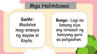 Mga Halimbawa:
Sanhi:
Madalas
mag-ensayo
ng sayaw si
Kayla.
Bunga: Lagi na
lamang siya
ang isinasali ng
kaniyang guro
sa paligsahan.
 