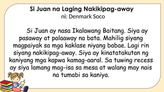 Si Juan na Laging Nakikipag-away
ni: Denmark Soco
Si Juan ay nasa Ikalawang Baitang. Siya ay
pasaway at palaaway na bata. Mahilig siyang
magpaiyak sa mga kaklase niyang babae. Lagi rin
siyang nakikipag-away. Siya ay kinatatakutan ng
kaniyang mga kapwa kamag-aaral. Sa tuwing recess
ay siya lamang mag-isa sa mesa at walang may nais
na tumabi sa kaniya.
 