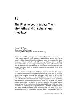The Filipino youth today · 191 |
15
The Filipino youth today: Their
strengths and the challenges
they face
Joseph H. Puyat
Department of Psychology
University of the Philippines Diliman, Quezon City
More than a hundred years ago one of our country’s national heroes, Dr. Jose
Rizal, said that the youth is the “fair hope of the fatherland.” Indeed, how well the
country will fare decades from now will depend on the performance of its future
leaders and citizens – today’s youth. Whether they will turn out to be good and
productive members of our society depends to a great extent on how competently
they are managing their current affairs, the life-changing decisions they make now
and will continue to make and the level of support society provides in this trying
period of their lives.
Youth has been said to be the most challenging period in one’s life. It is true that
we continue to experience changes throughout the life cycle, but the relatively
short period between childhood and adulthood would have to be the most
challenging one when one stops to consider all the transformations that we have to
deal with; from the dramatic changes in our physical make-up to the often times
empowering but at times confusing changes in the way we think, feel, act and
relate to other people. Exacerbating the difficulty of dealing with all these changes
is the fact that the current social environment, the backdrop at which most young
people will be negotiating their way to adulthood, is markedly different from the
ones many adults and parents grew up in decades ago. This social milieu
substantially altered by globalization and rapid changes in technology, places the
 