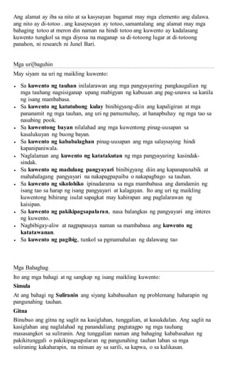 Ang alamat ay iba sa nito at sa kasysayan bagamat may mga elemento ang dalawa.
ang nito ay di-totoo . ang kasaysayan ay totoo, samantalang ang alamat may mga
bahaging totoo at meron din naman na hindi totoo ang kuwento ay kadalasang
kuwento tungkol sa mga diyosa na maganap sa di-totoong lugar at di-totoong
panahon, ni research ni Junel Bari.
Mga uri[baguhin
May siyam na uri ng maikling kuwento:
 Sa kuwento ng tauhan inilalarawan ang mga pangyayaring pangkaugalian ng
mga tauhang nagsisiganap upang mabigyan ng kabuuan ang pag-unawa sa kanila
ng isang mambabasa.
 Sa kuwento ng katutubong kulay binibigyang-diin ang kapaligiran at mga
pananamit ng mga tauhan, ang uri ng pamumuhay, at hanapbuhay ng mga tao sa
nasabing pook.
 Sa kuwentong bayan nilalahad ang mga kuwentong pinag-uusapan sa
kasalukuyan ng buong bayan.
 Sa kuwento ng kababalaghan pinag-uusapan ang mga salaysaying hindi
kapanipaniwala.
 Naglalaman ang kuwento ng katatakutan ng mga pangyayaring kasindak-
sindak.
 Sa kuwento ng madulang pangyayari binibigyang diin ang kapanapanabik at
mahahalagang pangyayari na nakapagpapaiba o nakapagbago sa tauhan.
 Sa kuwento ng sikolohiko ipinadarama sa mga mambabasa ang damdamin ng
isang tao sa harap ng isang pangyayari at kalagayan. Ito ang uri ng maikling
kuwentong bihirang isulat sapagkat may kahirapan ang paglalarawan ng
kaisipan.
 Sa kuwento ng pakikipagsapalaran, nasa balangkas ng pangyayari ang interes
ng kuwento.
 Nagbibigay-aliw at nagpapasaya naman sa mambabasa ang kuwento ng
katatawanan.
 Sa kuwento ng pagibig, tunkol sa pgmamahalan ng dalawang tao
Mga Bahaghag
Ito ang mga bahagi at ng sangkap ng isang maikling kuwento:
Simula
At ang bahagi ng Suliranin ang siyang kababasahan ng problemang haharapin ng
pangunahing tauhan.
Gitna
Binubuo ang gitna ng saglit na kasiglahan, tunggalian, at kasukdulan. Ang saglit na
kasiglahan ang naglalahad ng panandaliang pagtatagpo ng mga tauhang
masasangkot sa suliranin. Ang tunggalian naman ang bahaging kababasahan ng
pakikitunggali o pakikipagsapalaran ng pangunahing tauhan laban sa mga
suliraning kakaharapin, na minsan ay sa sarili, sa kapwa, o sa kalikasan.
 