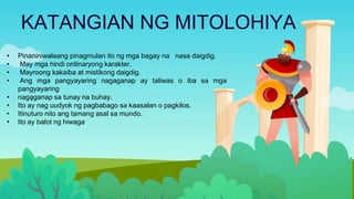KATANGIAN NG MITOLOHIYA
•
• Pinaniniwalaang pinagmulan ito ng mga bagay na nasa daigdig.
• May mga hindi ordinaryong karakter.
• Mayroong kakaiba at mistikong daigdig.
• Ang mga pangyayaring nagaganap ay taliwas o iba sa mga
pangyayaring
• nagaganap sa tunay na buhay.
• Ito ay nag uudyok ng pagbabago sa kaasalan o pagkilos.
• Itinuturo nito ang tamang asal sa mundo.
• Ito ay balot ng hiwaga
 