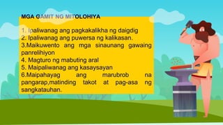 MGA GAMIT NG MITOLOHIYA
1. Ipaliwanag ang pagkakalikha ng daigdig
2. Ipaliwanag ang puwersa ng kalikasan.
3.Maikuwento ang mga sinaunang gawaing
panrelihiyon
4. Magturo ng mabuting aral
5. Maipaliwanag ang kasaysayan
6.Maipahayag ang marubrob na
pangarap,matinding takot at pag-asa ng
sangkatauhan.
 